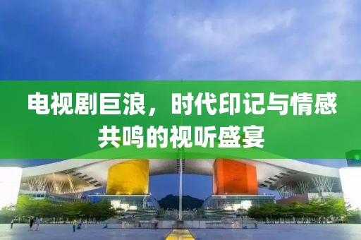 电视剧巨浪，时代印记与情感共鸣的视听盛宴