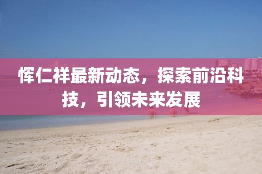 恽仁祥最新动态，探索前沿科技，引领未来发展