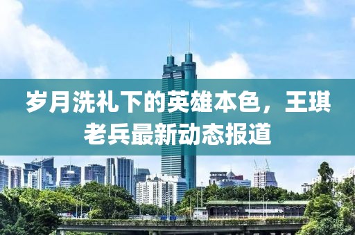岁月洗礼下的英雄本色，王琪老兵最新动态报道