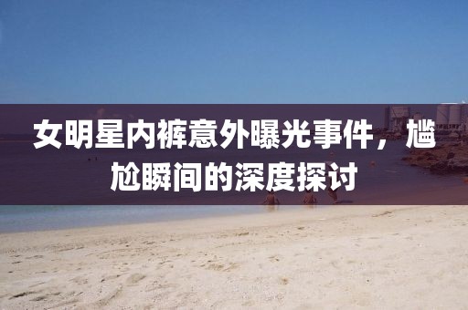女明星内裤意外曝光事件，尴尬瞬间的深度探讨