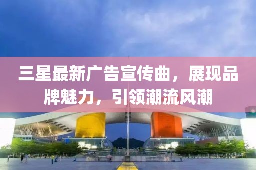 三星最新广告宣传曲，展现品牌魅力，引领潮流风潮