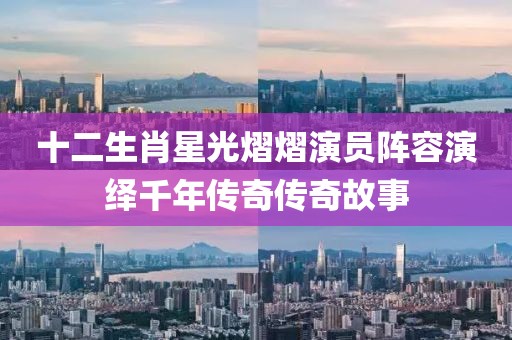 十二生肖星光熠熠演员阵容演绎千年传奇传奇故事