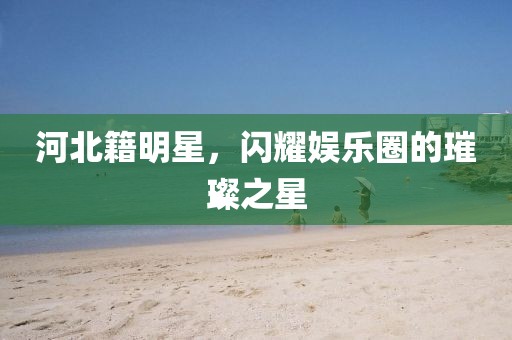 河北籍明星，闪耀娱乐圈的璀璨之星