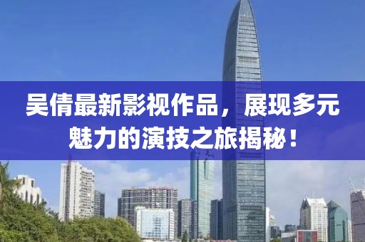 吴倩最新影视作品，展现多元魅力的演技之旅揭秘！