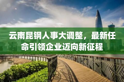 云南昆钢人事大调整，最新任命引领企业迈向新征程