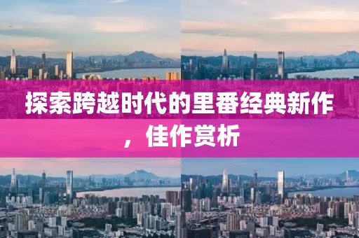 探索跨越时代的里番经典新作，佳作赏析