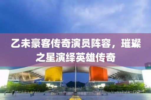 乙未豪客传奇演员阵容，璀璨之星演绎英雄传奇
