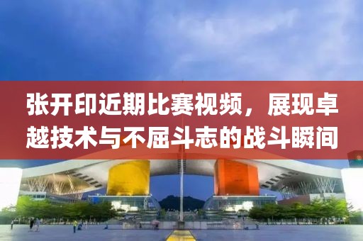 张开印近期比赛视频，展现卓越技术与不屈斗志的战斗瞬间