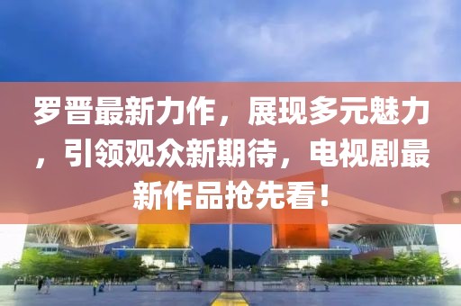 罗晋最新力作，展现多元魅力，引领观众新期待，电视剧最新作品抢先看！