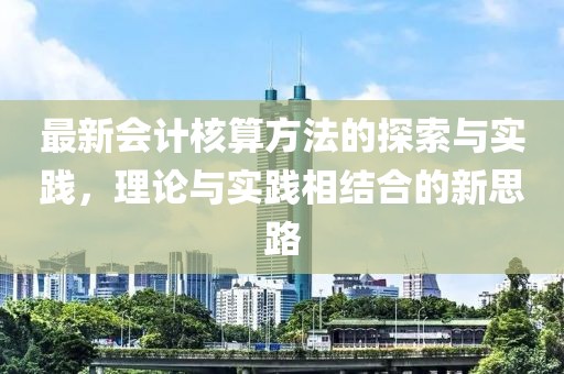 最新会计核算方法的探索与实践，理论与实践相结合的新思路