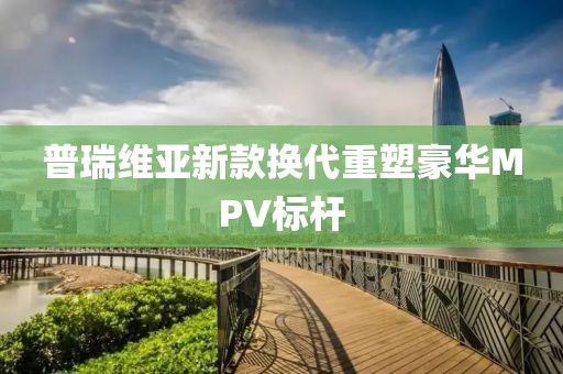 普瑞维亚新款换代重塑豪华MPV标杆