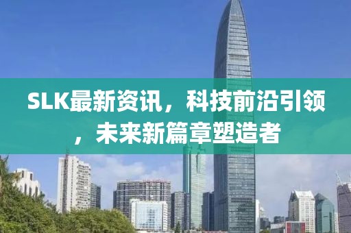SLK最新资讯，科技前沿引领，未来新篇章塑造者