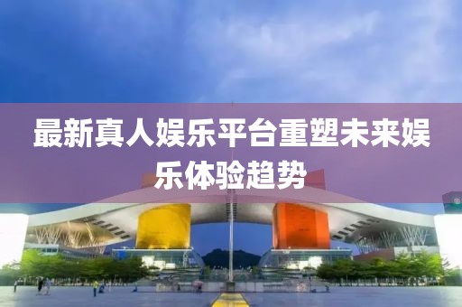 最新真人娱乐平台重塑未来娱乐体验趋势