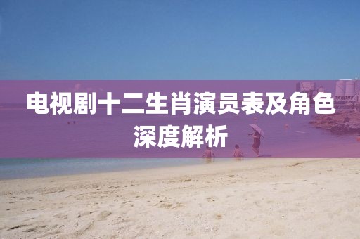 电视剧十二生肖演员表及角色深度解析