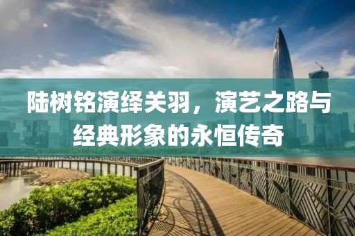 陆树铭演绎关羽，演艺之路与经典形象的永恒传奇