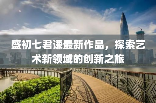 盛初七君谦最新作品，探索艺术新领域的创新之旅