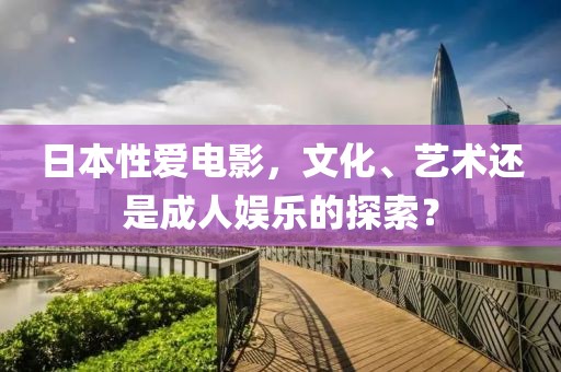 日本性爱电影，文化、艺术还是成人娱乐的探索？
