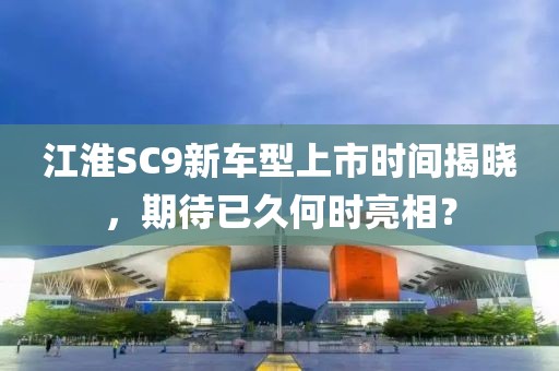 江淮SC9新车型上市时间揭晓，期待已久何时亮相？