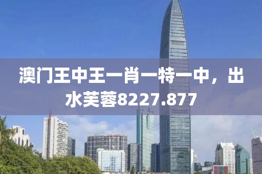 澳门王中王一肖一特一中，出水芙蓉8227.877
