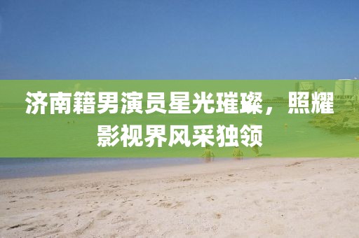 济南籍男演员星光璀璨，照耀影视界风采独领