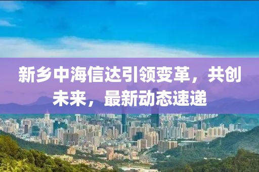 新乡中海信达引领变革，共创未来，最新动态速递
