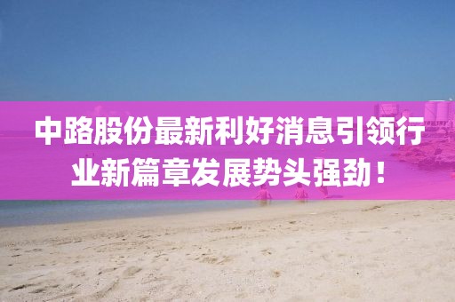 中路股份最新利好消息引领行业新篇章发展势头强劲！