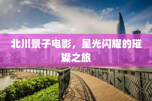 北川景子电影，星光闪耀的璀璨之旅