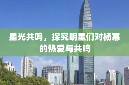 星光共鸣，探究明星们对杨幂的热爱与共鸣