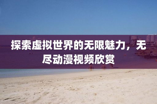 探索虚拟世界的无限魅力，无尽动漫视频欣赏