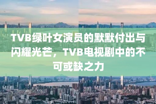 TVB绿叶女演员的默默付出与闪耀光芒，TVB电视剧中的不可或缺之力