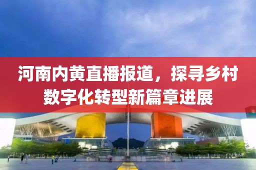 河南内黄直播报道，探寻乡村数字化转型新篇章进展