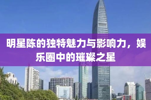 明星陈的独特魅力与影响力，娱乐圈中的璀璨之星