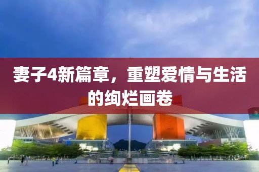 妻子4新篇章，重塑爱情与生活的绚烂画卷