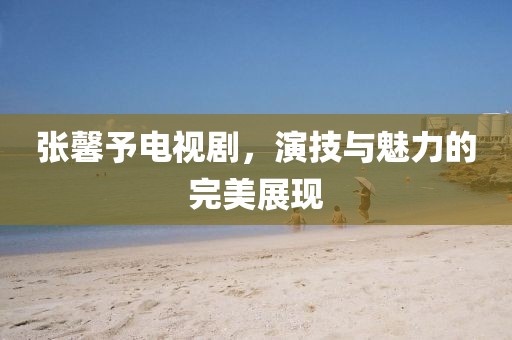 张馨予电视剧，演技与魅力的完美展现