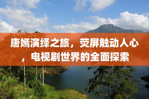 唐嫣演绎之旅，荧屏触动人心，电视剧世界的全面探索