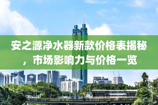 安之源净水器新款价格表揭秘，市场影响力与价格一览