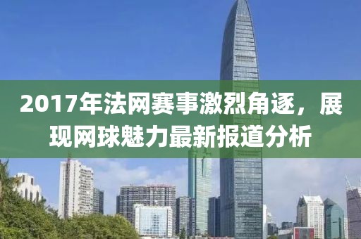 2017年法网赛事激烈角逐，展现网球魅力最新报道分析