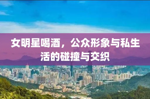 女明星喝酒，公众形象与私生活的碰撞与交织