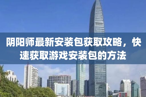 阴阳师最新安装包获取攻略，快速获取游戏安装包的方法