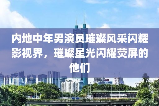 内地中年男演员璀璨风采闪耀影视界，璀璨星光闪耀荧屏的他们