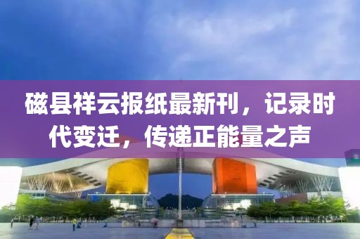 磁县祥云报纸最新刊，记录时代变迁，传递正能量之声