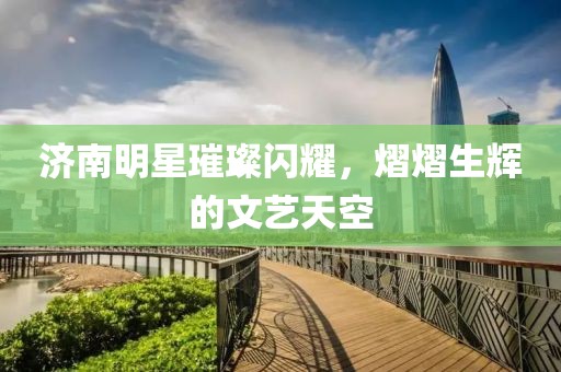 济南明星璀璨闪耀，熠熠生辉的文艺天空