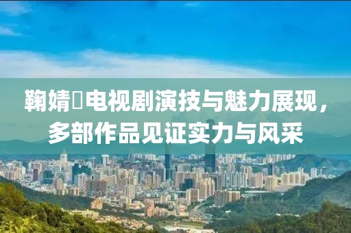鞠婧祎电视剧演技与魅力展现，多部作品见证实力与风采