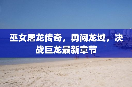 巫女屠龙传奇，勇闯龙域，决战巨龙最新章节