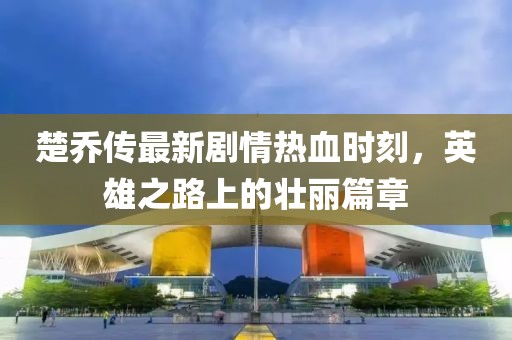 楚乔传最新剧情热血时刻，英雄之路上的壮丽篇章