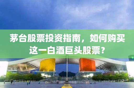 茅台股票投资指南，如何购买这一白酒巨头股票？