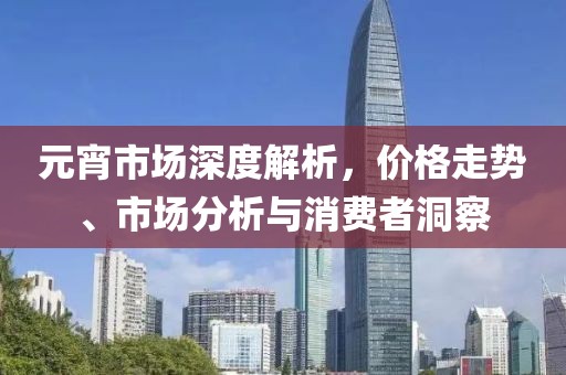 元宵市场深度解析，价格走势、市场分析与消费者洞察