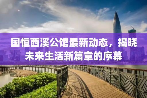 国恒西溪公馆最新动态，揭晓未来生活新篇章的序幕