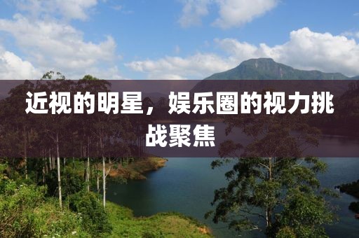 近视的明星，娱乐圈的视力挑战聚焦