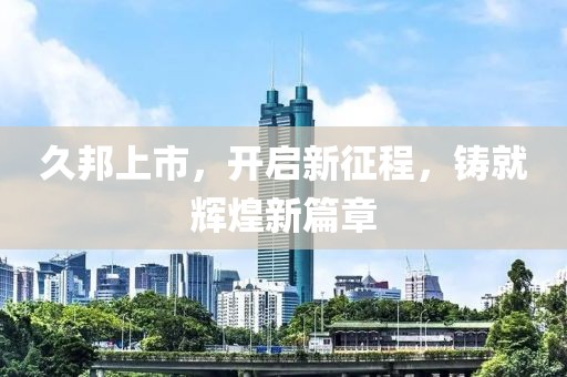 久邦上市，开启新征程，铸就辉煌新篇章